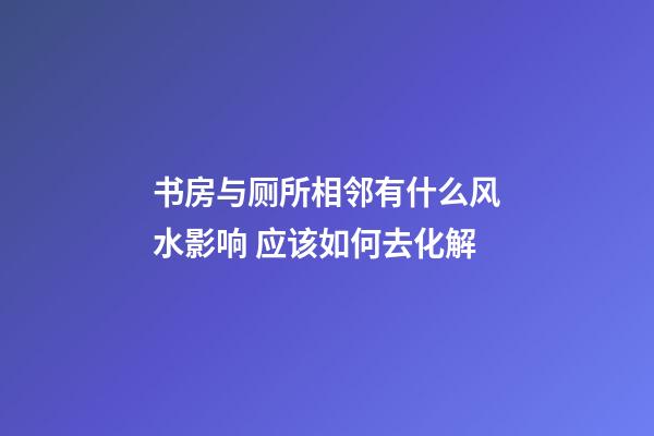 书房与厕所相邻有什么风水影响 应该如何去化解